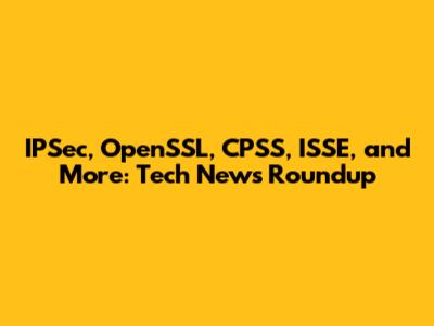 IPSec, OpenSSL, CPSS, ISSE, and More: Tech News Roundup