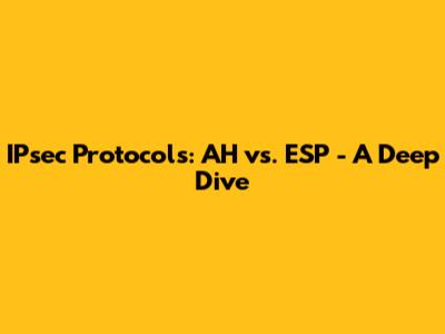 IPsec Protocols: AH vs. ESP - A Deep Dive