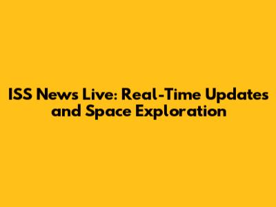 ISS News Live: Real-Time Updates and Space Exploration