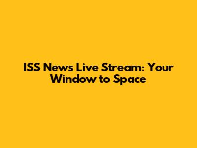 ISS News Live Stream: Your Window to Space