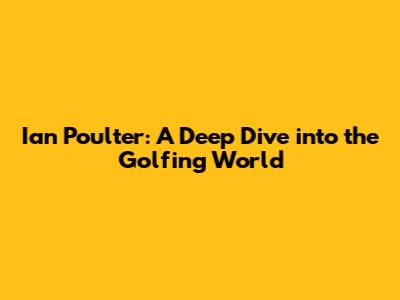 Ian Poulter: A Deep Dive into the Golfing World