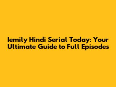 Iemily Hindi Serial Today: Your Ultimate Guide to Full Episodes