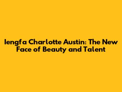 Iengfa Charlotte Austin: The New Face of Beauty and Talent