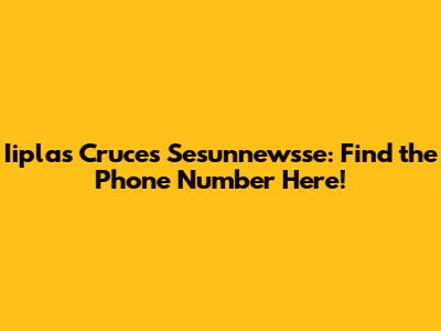 Iiplas Cruces Sesunnewsse: Find the Phone Number Here!