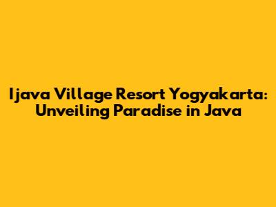 Ijava Village Resort Yogyakarta: Unveiling Paradise in Java