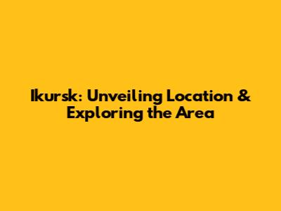 Ikursk: Unveiling Location & Exploring the Area