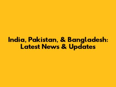 India, Pakistan, & Bangladesh: Latest News & Updates