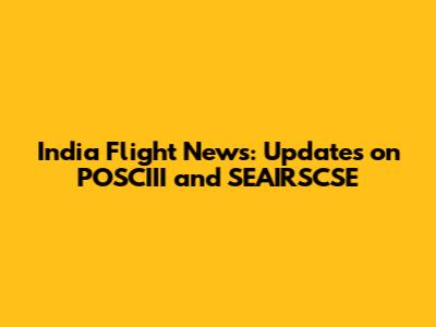 India Flight News: Updates on POSCIII and SEAIRSCSE