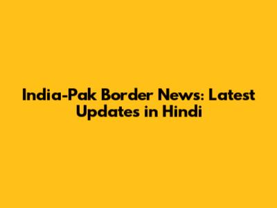 India-Pak Border News: Latest Updates in Hindi
