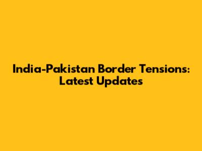 India-Pakistan Border Tensions: Latest Updates