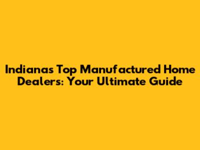 Indiana's Top Manufactured Home Dealers: Your Ultimate Guide