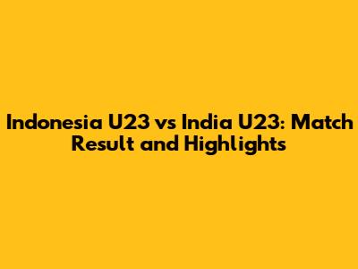 Indonesia U23 vs India U23: Match Result and Highlights