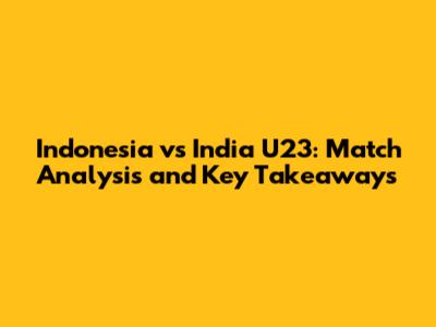 Indonesia vs India U23: Match Analysis and Key Takeaways