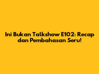 Ini Bukan Talkshow E102: Recap dan Pembahasan Seru!