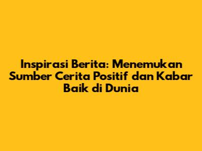 Inspirasi Berita: Menemukan Sumber Cerita Positif dan Kabar Baik di Dunia