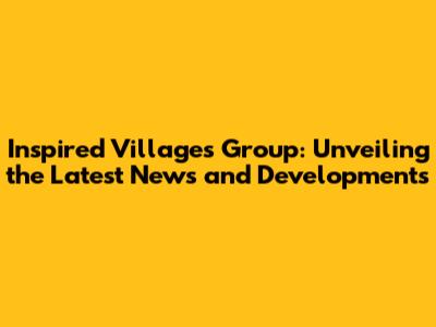 Inspired Villages Group: Unveiling the Latest News and Developments