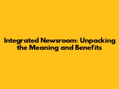 Integrated Newsroom: Unpacking the Meaning and Benefits