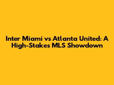 Inter Miami vs Atlanta United: A High-Stakes MLS Showdown