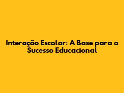 Interação Escolar: A Base para o Sucesso Educacional