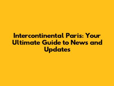Intercontinental Paris: Your Ultimate Guide to News and Updates