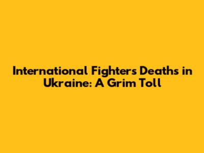 International Fighters' Deaths in Ukraine: A Grim Toll