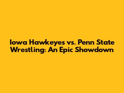 Iowa Hawkeyes vs. Penn State Wrestling: An Epic Showdown