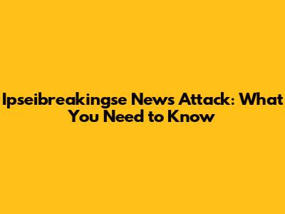 Ipseibreakingse News Attack: What You Need to Know