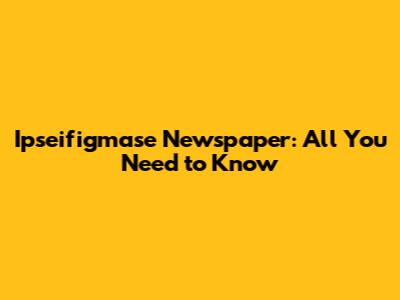 Ipseifigmase Newspaper: All You Need to Know