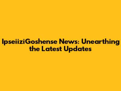 IpseiiziGoshense News: Unearthing the Latest Updates