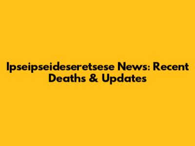 Ipseipseideseretsese News: Recent Deaths & Updates