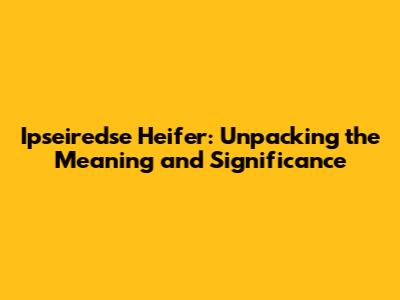 Ipseiredse Heifer: Unpacking the Meaning and Significance