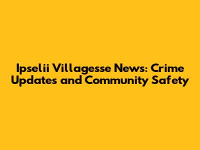 Ipselii Villagesse News: Crime Updates and Community Safety