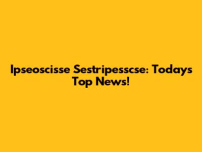 Ipseoscisse Sestripesscse: Today's Top News!