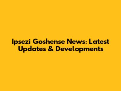 Ipsezi Goshense News: Latest Updates & Developments