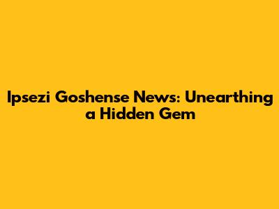 Ipsezi Goshense News: Unearthing a Hidden Gem