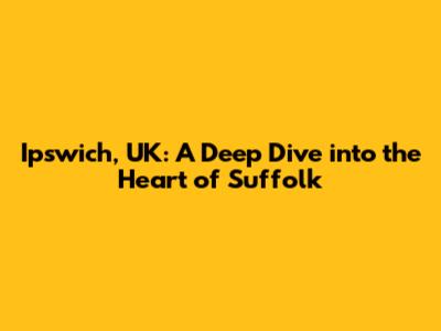 Ipswich, UK: A Deep Dive into the Heart of Suffolk