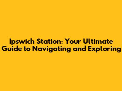 Ipswich Station: Your Ultimate Guide to Navigating and Exploring