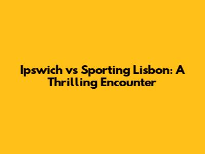 Ipswich vs Sporting Lisbon: A Thrilling Encounter