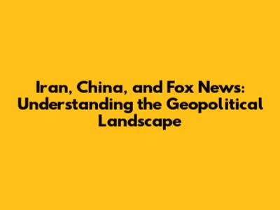Iran, China, and Fox News: Understanding the Geopolitical Landscape
