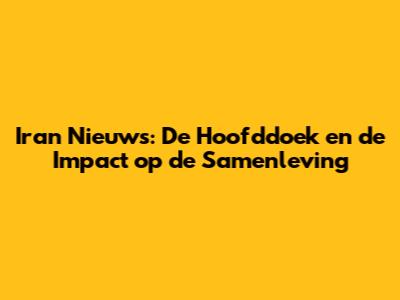 Iran Nieuws: De Hoofddoek en de Impact op de Samenleving