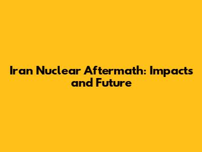 Iran Nuclear Aftermath: Impacts and Future