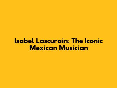 Isabel Lascurain: The Iconic Mexican Musician