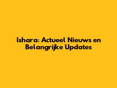 Ishara: Actueel Nieuws en Belangrijke Updates
