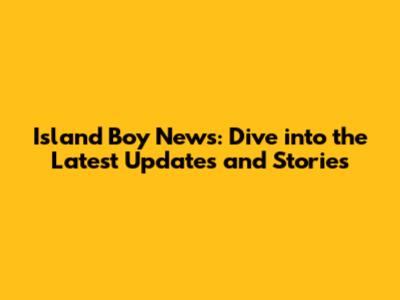 Island Boy News: Dive into the Latest Updates and Stories