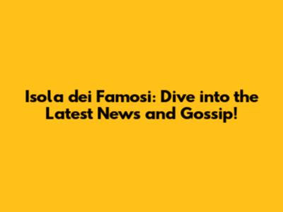 Isola dei Famosi: Dive into the Latest News and Gossip!