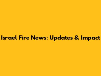 Israel Fire News: Updates & Impact