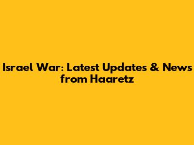 Israel War: Latest Updates & News from Haaretz