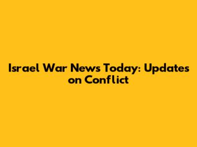 Israel War News Today: Updates on Conflict