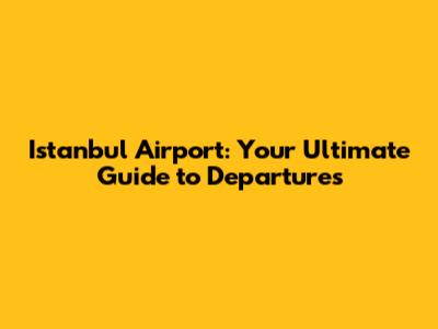 Istanbul Airport: Your Ultimate Guide to Departures