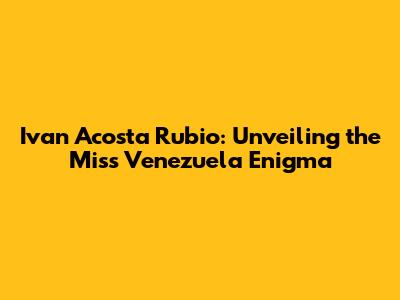 Ivan Acosta Rubio: Unveiling the Miss Venezuela Enigma
